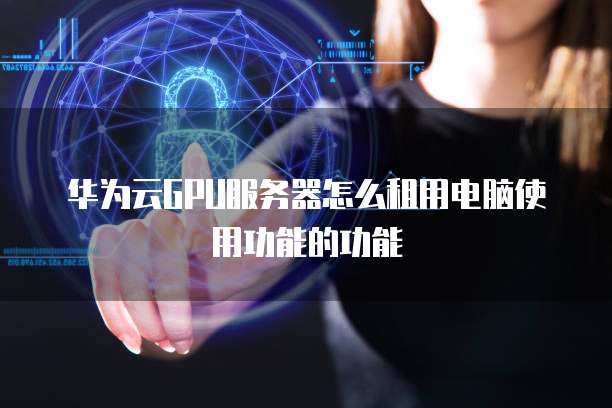 华为云GPU服务器怎么租用电脑使用功能的功能