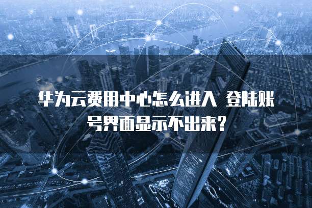 华为云费用中心怎么进入 登陆账号界面显示不出来?