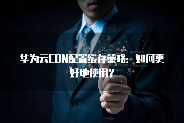 华为云CDN配置缓存策略:如何更好地使用?