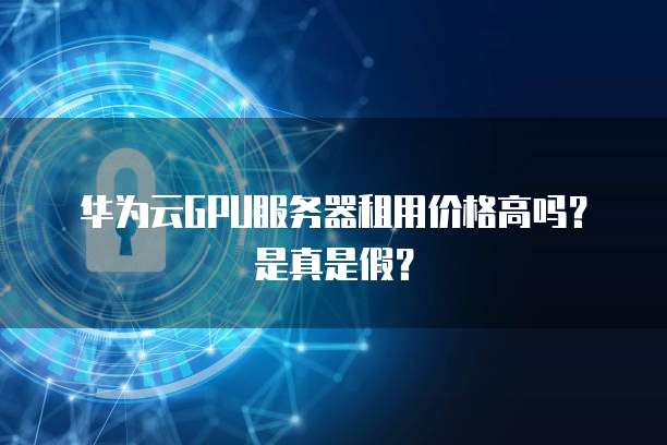 华为云GPU服务器租用价格高吗？是真是假？