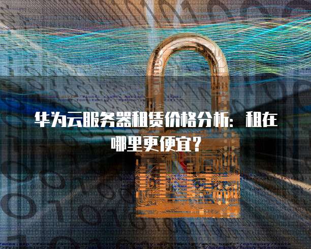 华为云服务器租赁价格分析:租在哪里更便宜?