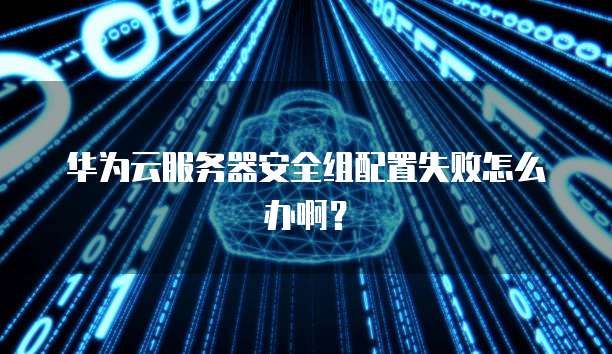 华为云服务器安全组配置失败怎么办啊?