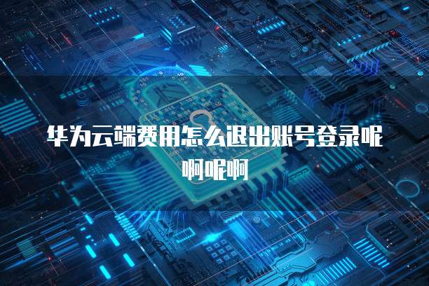 华为云端费用怎么退出账号登录呢啊呢啊