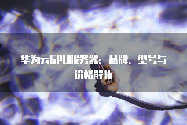 华为云GPU服务器:品牌、型号与价格解析