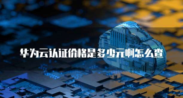 华为云认证价格是多少元啊怎么查