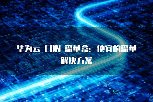 华为云 CDN 流量盒:便宜的流量解决方案