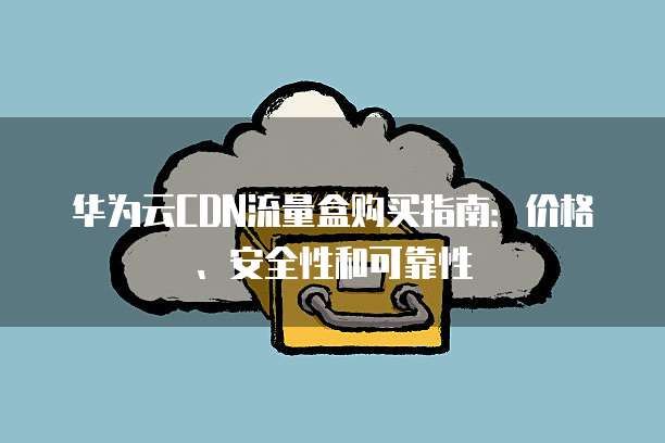 华为云CDN流量盒购买指南:价格、安全性和可靠性