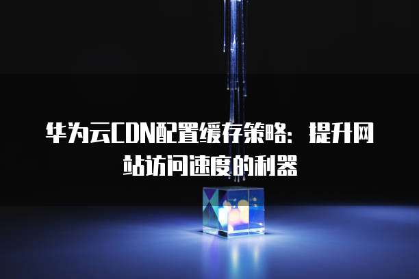 华为云CDN配置缓存策略:提升网站访问速度的利器