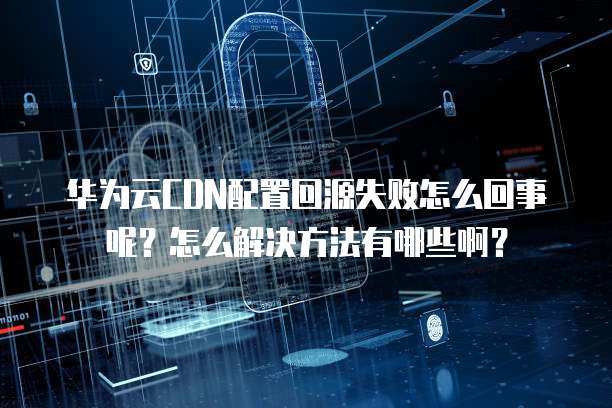 华为云CDN配置回源失败怎么回事呢?怎么解决方法有哪些啊?