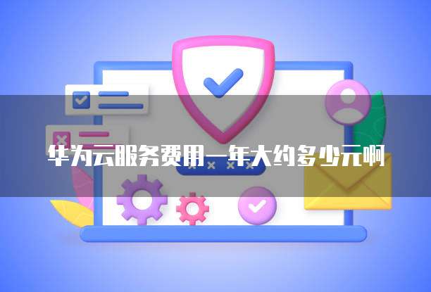 华为云服务费用一年大约多少元啊
