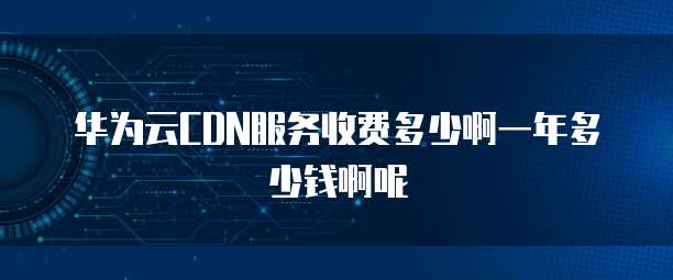 华为云CDN服务收费多少啊一年多少钱啊呢