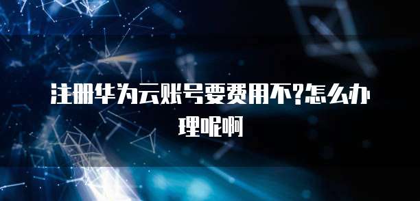 注册华为云账号要费用不?怎么办理呢啊