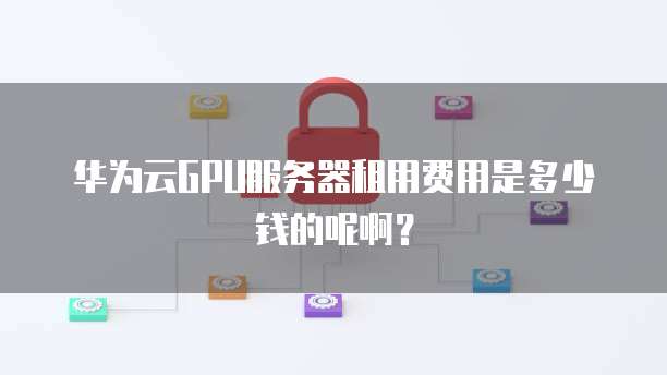 华为云GPU服务器租用费用是多少钱的呢啊?