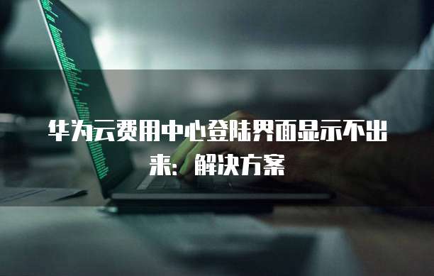 华为云费用中心登陆界面显示不出来:解决方案