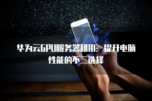 华为云GPU服务器租用:提升电脑性能的不二选择