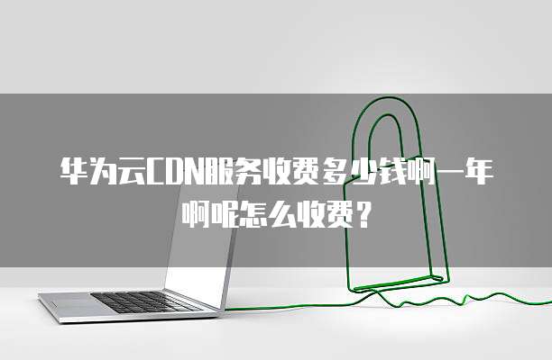 华为云CDN服务收费多少钱啊一年啊呢怎么收费？
