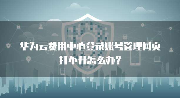 华为云费用中心登录账号管理网页打不开怎么办?