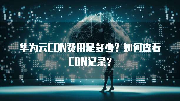 华为云CDN费用是多少？如何查看CDN记录？