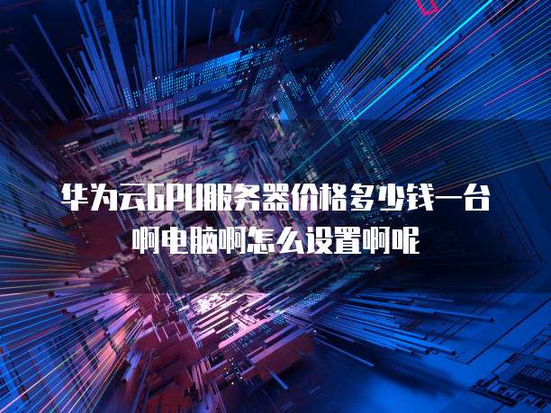 华为云GPU服务器价格多少钱一台啊电脑啊怎么设置啊呢