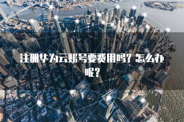 注册华为云账号要费用吗?怎么办呢?