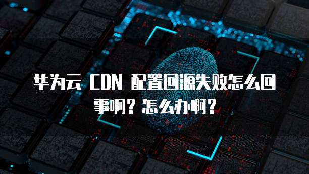 华为云 CDN 配置回源失败怎么回事啊?怎么办啊?