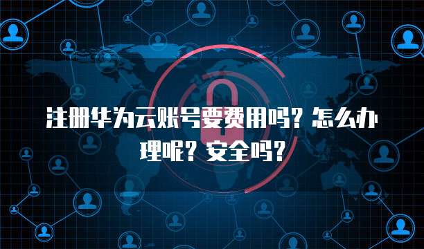 注册华为云账号要费用吗?怎么办理呢?安全吗?