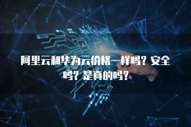 阿里云和华为云价格一样吗?安全吗?是真的吗?