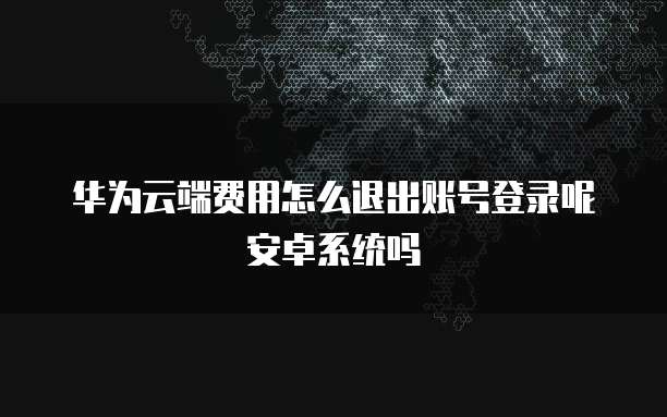 华为云端费用怎么退出账号登录呢安卓系统吗