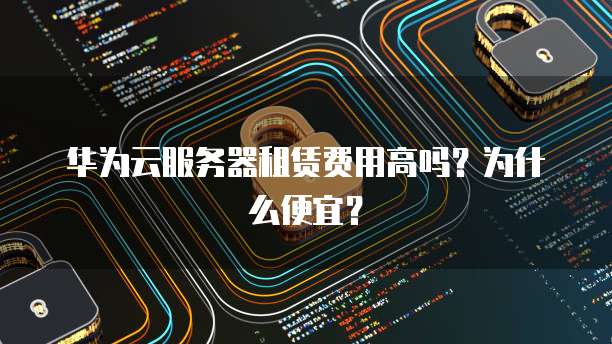 华为云服务器租赁费用高吗?为什么便宜?