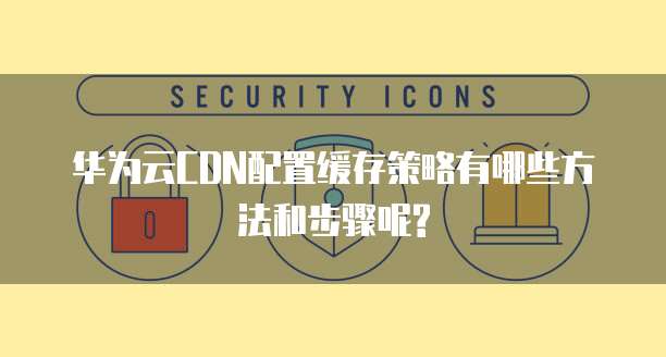 华为云CDN配置缓存策略有哪些方法和步骤呢?