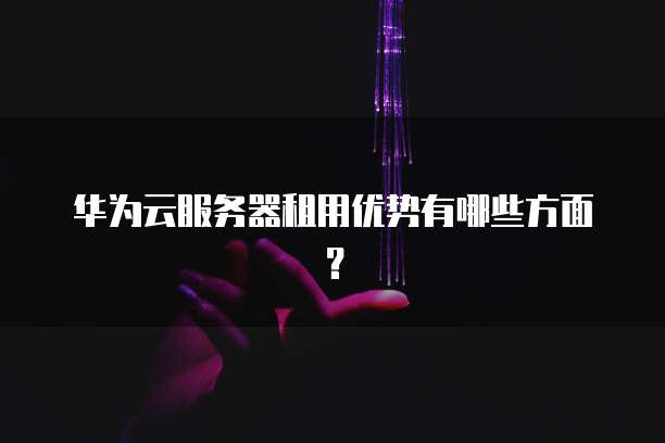 华为云服务器租用优势有哪些方面?
