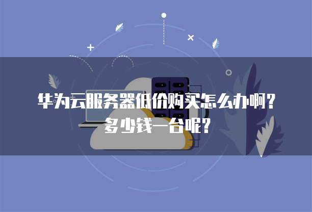 华为云服务器低价购买怎么办啊?多少钱一台呢?