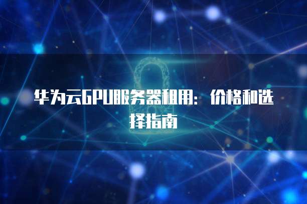 华为云GPU服务器租用:价格和选择指南