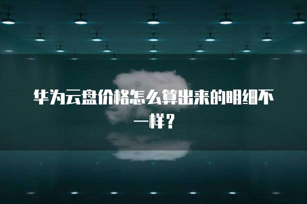 华为云盘价格怎么算出来的明细不一样?