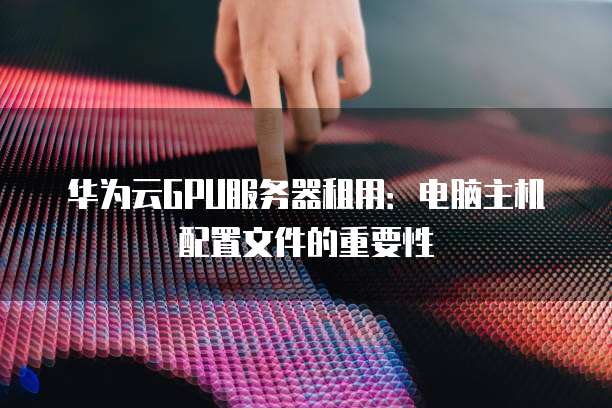 华为云GPU服务器租用:电脑主机配置文件的重要性