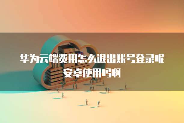 华为云端费用怎么退出账号登录呢安卓使用吗啊
