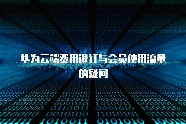 华为云端费用退订与会员使用流量的疑问