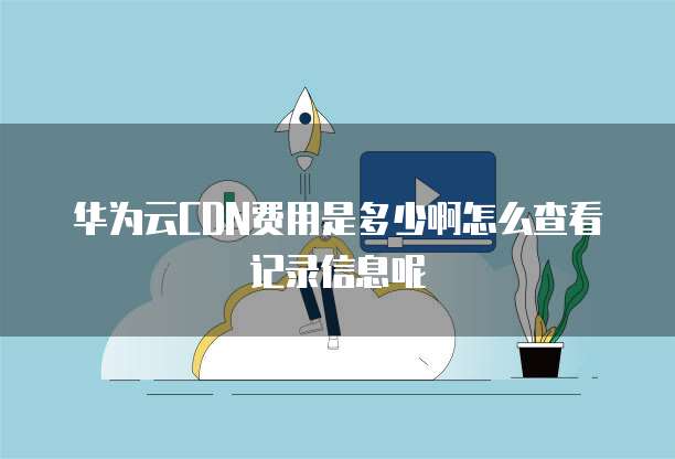 华为云CDN费用是多少啊怎么查看记录信息呢