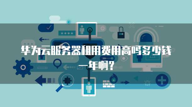华为云服务器租用费用高吗多少钱一年啊?