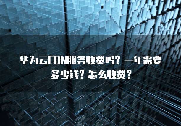 华为云CDN服务收费吗?一年需要多少钱?怎么收费?