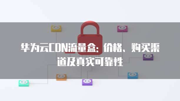 华为云CDN流量盒: 价格、购买渠道及真实可靠性