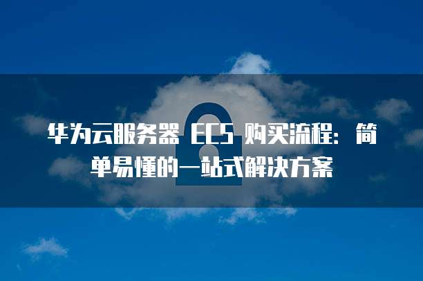 华为云服务器 ECS 购买流程:简单易懂的一站式解决方案