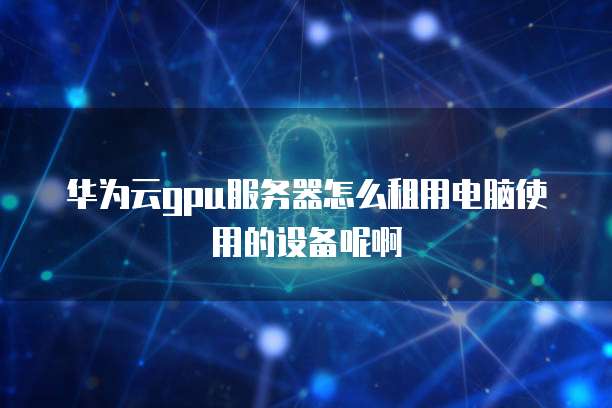 华为云gpu服务器怎么租用电脑使用的设备呢啊