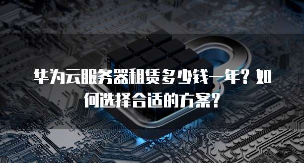 华为云服务器租赁多少钱一年?如何选择合适的方案?