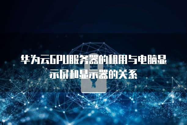 华为云GPU服务器的租用与电脑显示屏和显示器的关系