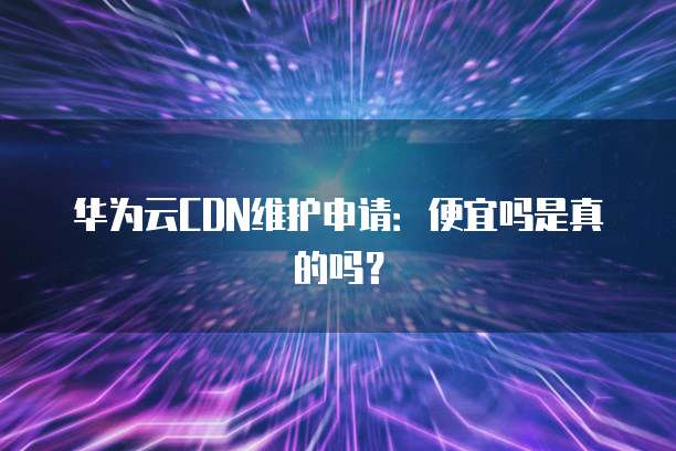 华为云CDN维护申请:便宜吗是真的吗?