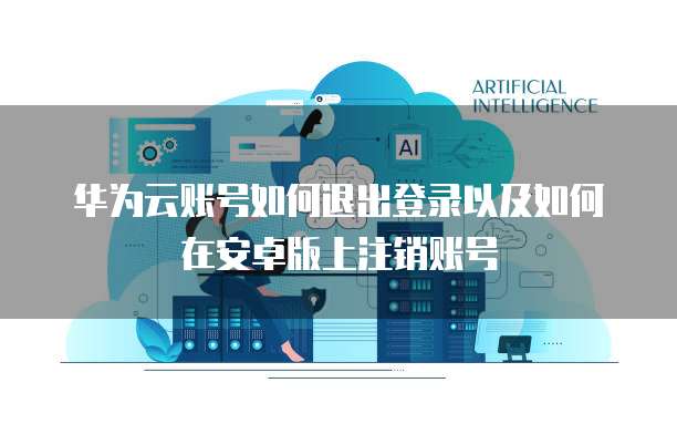 华为云账号如何退出登录以及如何在安卓版上注销账号