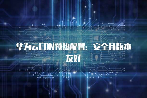 华为云CDN预热配置：安全且版本友好