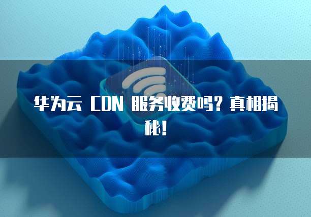 华为云 CDN 服务收费吗?真相揭秘!