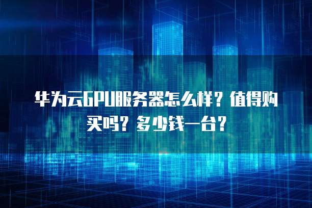 华为云GPU服务器怎么样?值得购买吗?多少钱一台?